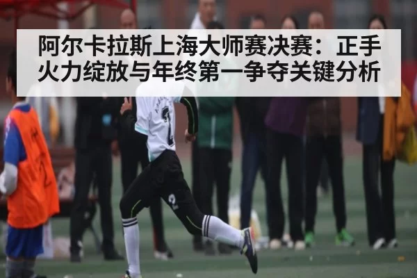 阿尔卡拉斯上海大师赛决赛：正手火力绽放与年终第一争夺关键分析
