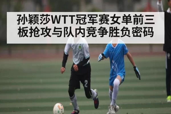 孙颖莎WTT冠军赛女单前三板抢攻与队内竞争胜负密码