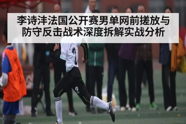 李诗沣法国公开赛男单网前搓放与防守反击战术深度拆解实战分析